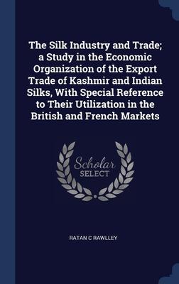 The Silk Industry and Trade; a Study in the Economic Organization of the Export Trade of Kashmir and Indian Silks With Special Reference to Their Utilization in the British and French Markets