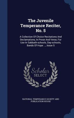 The Juvenile Temperance Reciter No. 5: A Collection Of Choice Recitations And Declamations In Prose And Verse For Use In Sabbath-schools Day-schoo