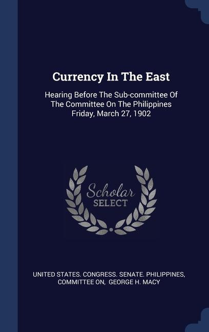 Currency In The East: Hearing Before The Sub-committee Of The Committee On The Philippines Friday March 27 1902