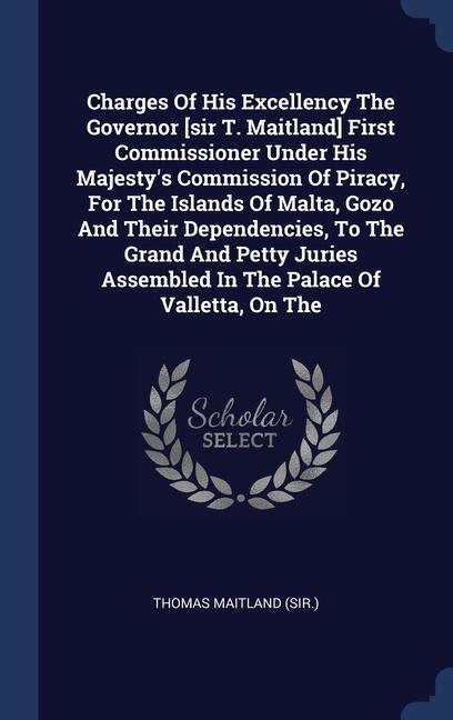 Charges Of His Excellency The Governor [sir T. Maitland] First Commissioner Under His Majesty‘s Commission Of Piracy For The Islands Of Malta Gozo And Their Dependencies To The Grand And Petty Juries Assembled In The Palace Of Valletta On The