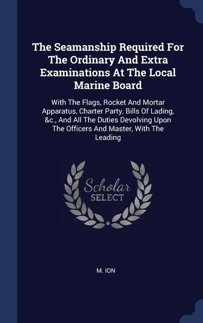 The Seamanship Required For The Ordinary And Extra Examinations At The Local Marine Board: With The Flags Rocket And Mortar Apparatus Charter Party