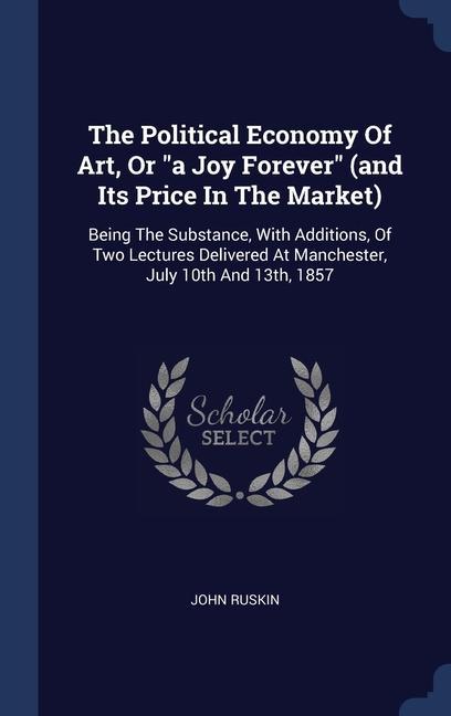 The Political Economy Of Art Or a Joy Forever (and Its Price In The Market): Being The Substance With Additions Of Two Lectures Delivered At Manc