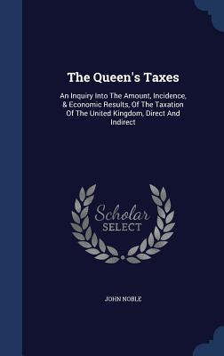 The Queen‘s Taxes: An Inquiry Into The Amount Incidence & Economic Results Of The Taxation Of The United Kingdom Direct And Indirect