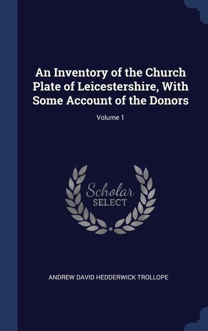 An Inventory of the Church Plate of Leicestershire With Some Account of the Donors; Volume 1