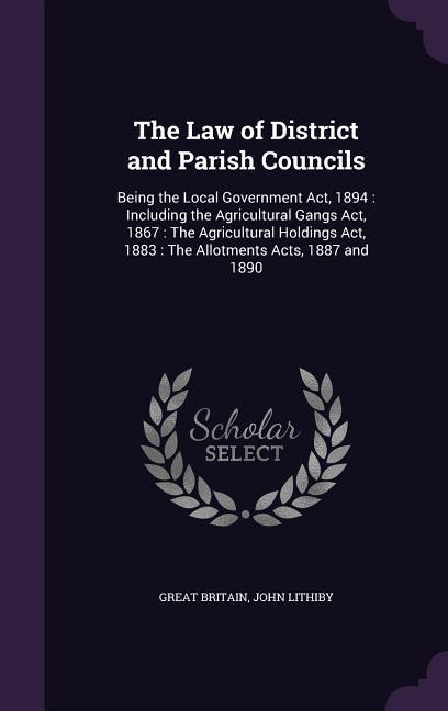 The Law of District and Parish Councils: Being the Local Government Act 1894: Including the Agricultural Gangs Act 1867: The Agricultural Holdings A