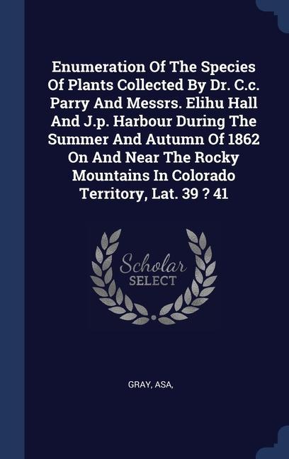 Enumeration Of The Species Of Plants Collected By Dr. C.c. Parry And Messrs. Elihu Hall And J.p. Harbour During The Summer And Autumn Of 1862 On And Near The Rocky Mountains In Colorado Territory Lat. 39 ? 41