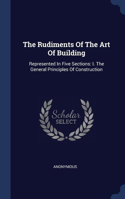 The Rudiments Of The Art Of Building: Represented In Five Sections: I. The General Principles Of Construction