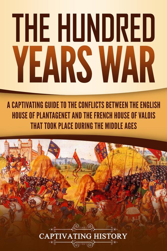 The Hundred Years‘ War: A Captivating Guide to the Conflicts Between the English House of Plantagenet and the French House of Valois That Took Place During the Middle Ages