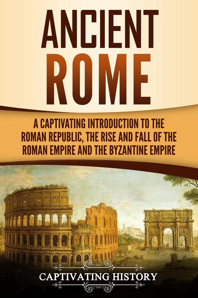 Ancient Rome: A Captivating Introduction to the Roman Republic The Rise and Fall of the Roman Empire and The Byzantine Empire