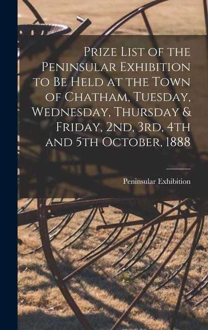 Prize List of the Peninsular Exhibition to Be Held at the Town of Chatham Tuesday Wednesday Thursday & Friday 2nd 3rd 4th and 5th October 1888