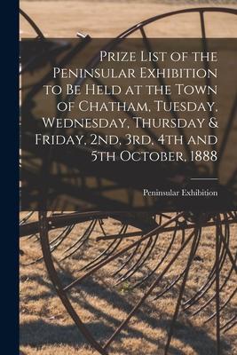Prize List of the Peninsular Exhibition to Be Held at the Town of Chatham Tuesday Wednesday Thursday & Friday 2nd 3rd 4th and 5th October 1888