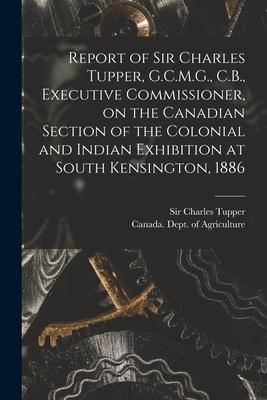 Report of Sir Charles Tupper G.C.M.G. C.B. Executive Commissioner on the Canadian Section of the Colonial and Indian Exhibition at South Kensingto