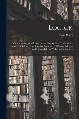 Logick: or the Right Use of Reason in the Enquiry After Truth With a Variety of Rules to Guard Against Error in the Affairs