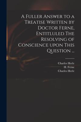 A Fuller Answer to a Treatise Written by Doctor Ferne Entitluled The Resolving of Conscience Upon This Question ...