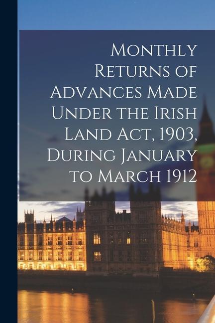 Monthly Returns of Advances Made Under the Irish Land Act 1903 During January to March 1912