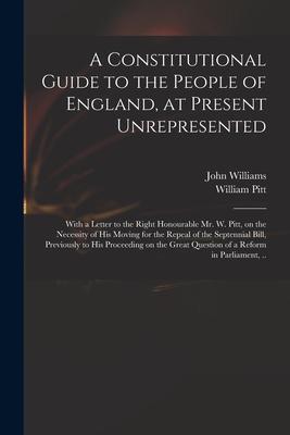 A Constitutional Guide to the People of England at Present Unrepresented: With a Letter to the Right Honourable Mr. W. Pitt on the Necessity of His