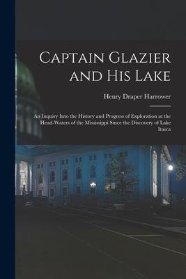 Captain Glazier and His Lake: an Inquiry Into the History and Progress of Exploration at the Head-waters of the Mississippi Since the Discovery of L
