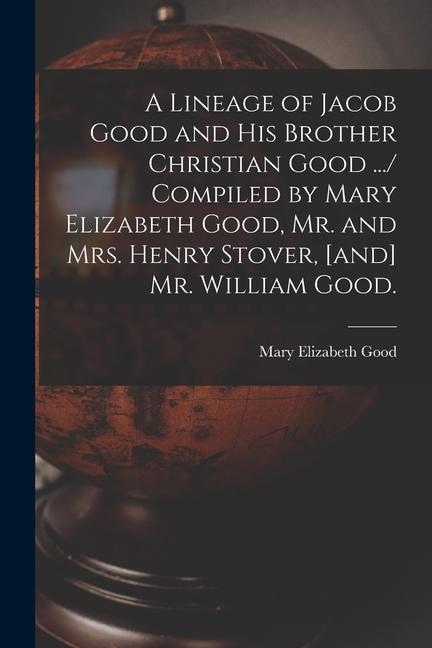 A Lineage of Jacob Good and His Brother Christian Good .../ Compiled by Mary Elizabeth Good Mr. and Mrs. Henry Stover [and] Mr. William Good.