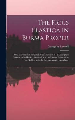 The Ficus Elastica in Burma Proper: or a Narrative of My Journey in Search of It: a Descriptive Account of Its Habits of Growth and the Process Follow