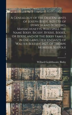 A Genealogy of the Descendants of Joseph Bixby 1621-1701 of Ipswich and Boxford Massachusetts Who Spell the Name Bixby Bigsby Byxbie Bixbee or Byxbe and of the Bixby Family in England Descendants of Walter Bekesby 1427 of Thorpe Morieux Suffolk; 2