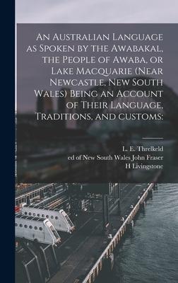 An Australian Language as Spoken by the Awabakal the People of Awaba or Lake Macquarie (near Newcastle New South Wales) Being an Account of Their Language Traditions and Customs