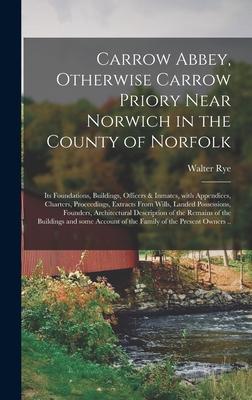 Carrow Abbey [microform] Otherwise Carrow Priory Near Norwich in the County of Norfolk; Its Foundations Buildings Officers & Inmates With Appendices Charters Proceedings Extracts From Wills Landed Possessions Founders Architectural...