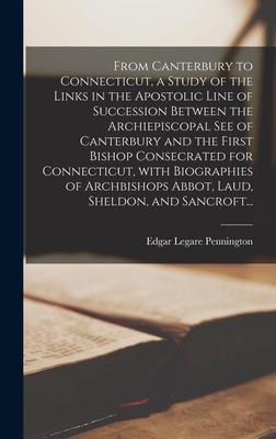 From Canterbury to Connecticut a Study of the Links in the Apostolic Line of Succession Between the Archiepiscopal See of Canterbury and the First Bishop Consecrated for Connecticut With Biographies of Archbishops Abbot Laud Sheldon and Sancroft...