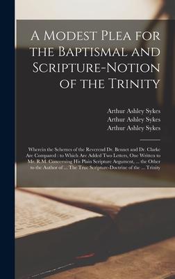 A Modest Plea for the Baptismal and Scripture-notion of the Trinity: Wherein the Schemes of the Reverend Dr. Bennet and Dr. Clarke Are Compared: to Wh