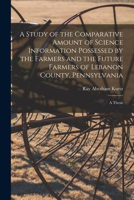 A Study of the Comparative Amount of Science Information Possessed by the Farmers and the Future Farmers of Lebanon County Pennsylvania [microform]: