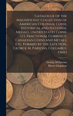 Catalogue of the Magnificent Collection of American Colonial Coins Historical and National Medals United States Coins U.S. Fractional Currency Canadian Coins and Metals Etc. Formed by the Late Hon. George M. Parsons Columbus Ohio
