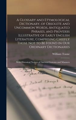 A Glossary and Etymological Dictionary of Obsolete and Uncommon Words Antiquated Phrases and Proverbs Illustrative of Early English Literature Comprising Chiefly Those Not to Be Found in Our Ordinary Dictionaries; With Historical Notices of Ancient...