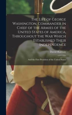 The Life of George Washington Commander in Chief of the Armies of the United States of America Throughout the War Which Established Their Independen
