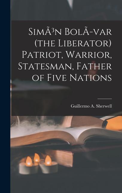 SimÃ3n BolÃ-var (the Liberator) Patriot Warrior Statesman Father of Five Nations