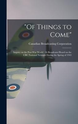 Of Things to Come: Inquiry on the Post-war World: 16 Broadcasts Heard on the CBC National Network During the Spring of 1943