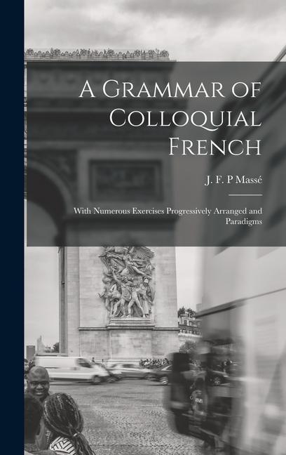 A Grammar of Colloquial French; With Numerous Exercises Progressively Arranged and Paradigms