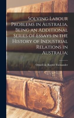 Solving Labour Problems in Australia Being an Additional Series of Essays in the History of Industrial Relations in Australia;