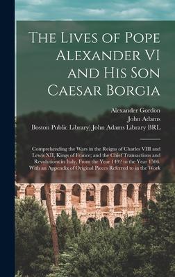 The Lives of Pope Alexander VI and His Son Caesar Borgia: Comprehending the Wars in the Reigns of Charles VIII and Lewis XII Kings of France; and the