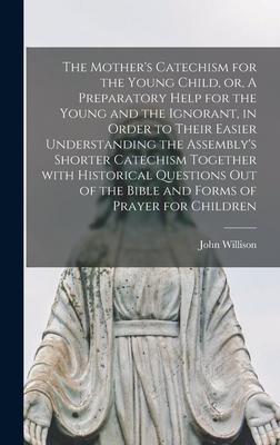 The Mother‘s Catechism for the Young Child or A Preparatory Help for the Young and the Ignorant in Order to Their Easier Understanding the Assembly‘s Shorter Catechism Together With Historical Questions out of the Bible and Forms of Prayer For...
