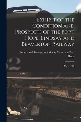 Exhibit of the Condition and Prospects of the Port Hope Lindsay and Beaverton Railway [microform]: May 1856