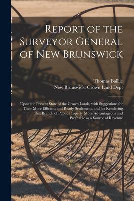 Report of the Surveyor General of New Brunswick [microform]: Upon the Present State of the Crown Lands With Suggestions for Their More Efficient and