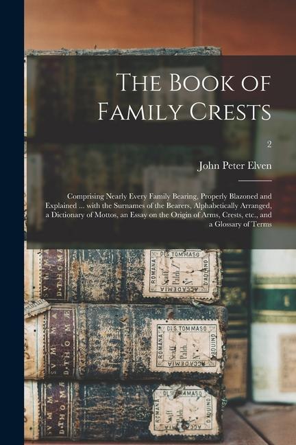 The Book of Family Crests: Comprising Nearly Every Family Bearing Properly Blazoned and Explained ... With the Surnames of the Bearers Alphabet