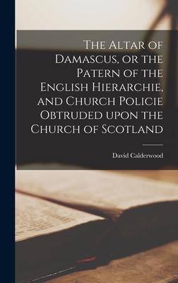 The Altar of Damascus or the Patern of the English Hierarchie and Church Policie Obtruded Upon the Church of Scotland