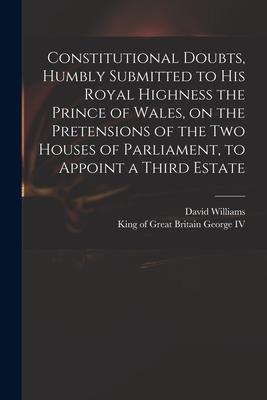 Constitutional Doubts Humbly Submitted to His Royal Highness the Prince of Wales on the Pretensions of the Two Houses of Parliament to Appoint a Th