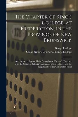The Charter of King‘s College at Fredericton in the Province of New Brunswick [microform]: and the Acts of Assembly in Amendment Thereof: Together W