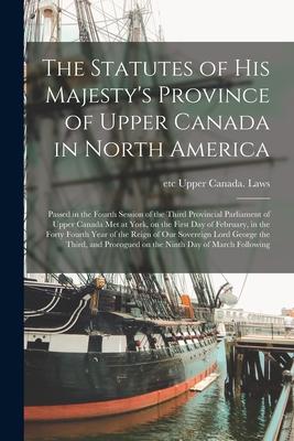 The Statutes of His Majesty‘s Province of Upper Canada in North America [microform]: Passed in the Fourth Session of the Third Provincial Parliament o