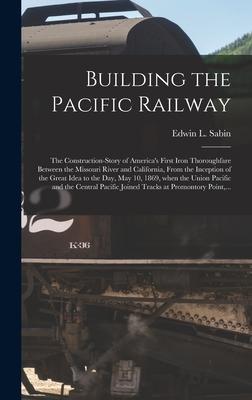 Building the Pacific Railway; the Construction-story of America‘s First Iron Thoroughfare Between the Missouri River and California From the Inceptio