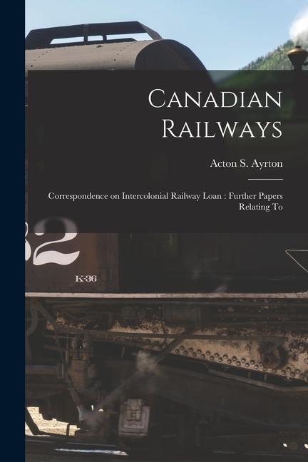 Canadian Railways [microform]: Correspondence on Intercolonial Railway Loan: Further Papers Relating To