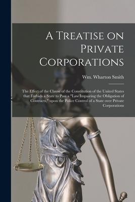 A Treatise on Private Corporations: the Effect of the Clause of the Constitution of the United States That Forbids a State to Pass a law Impairing th