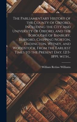 The Parliamentary History of the County of Oxford Including the City and University of Oxford and the Boroughs of Banbury Burford Chipping Norton Dadington Witney and Woodstock From the Earliest Times to the Present Day 1213-1899 With...