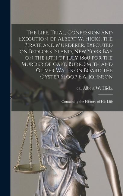 The Life Trial Confession and Execution of Albert W. Hicks the Pirate and Murderer Executed on Bedloe‘s Island New York Bay on the 13th of July 1860 for the Murder of Capt. Burr Smith and Oliver Watts on Board the Oyster Sloop E.A. Johnson